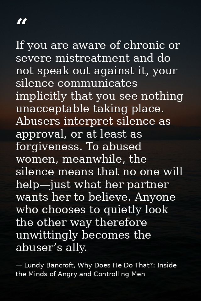 If you are aware of chronic or severe mistreatment and do not speak out against it, your silence communicates implicitly — Lundy Bancroft, Why Does He Do That?: Inside the Minds of Angry and Controlling Men