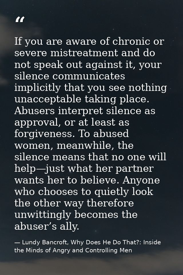 If you are aware of chronic or severe mistreatment and do not speak out against it, your silence communicates implicitly — Lundy Bancroft, Why Does He Do That?: Inside the Minds of Angry and Controlling Men