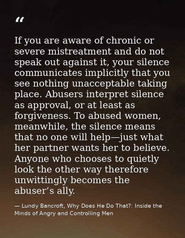 If you are aware of chronic or severe mistreatment and do not speak out against it, your silence communicates implicitly — Lundy Bancroft, Why Does He Do That?: Inside the Minds of Angry and Controlling Men