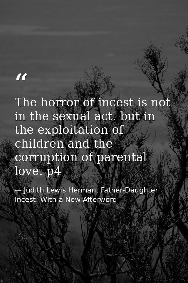 The horror of incest is not in the sexual act. but in the exploitation of children and the corruption of parental love.  — Judith Lewis Herman, Father-Daughter Incest: With a New Afterword