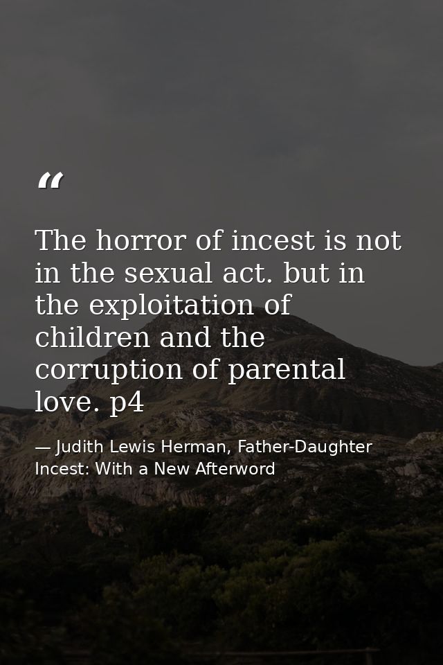 The horror of incest is not in the sexual act. but in the exploitation of children and the corruption of parental love.  — Judith Lewis Herman, Father-Daughter Incest: With a New Afterword