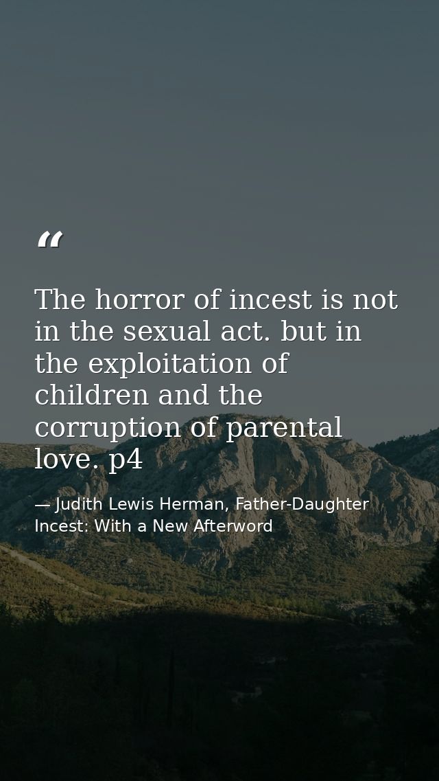 The horror of incest is not in the sexual act. but in the exploitation of children and the corruption of parental love.  — Judith Lewis Herman, Father-Daughter Incest: With a New Afterword