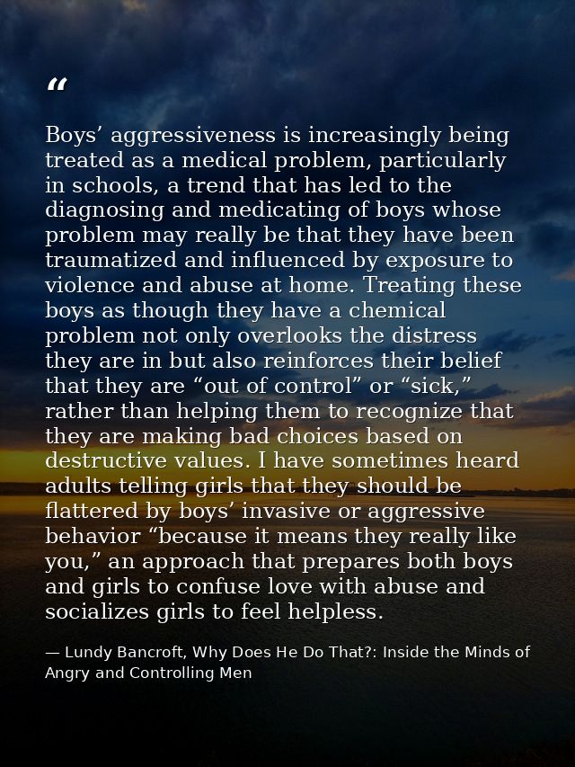 Boys’ aggressiveness is increasingly being treated as a medical problem, particularly in schools, a trend that has led t — Lundy Bancroft, Why Does He Do That?: Inside the Minds of Angry and Controlling Men