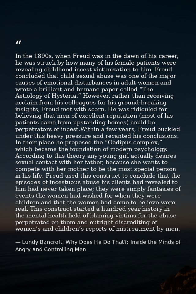 In the 1890s, when Freud was in the dawn of his career, he was struck by how many of his female patients were revealing  — Lundy Bancroft, Why Does He Do That?: Inside the Minds of Angry and Controlling Men