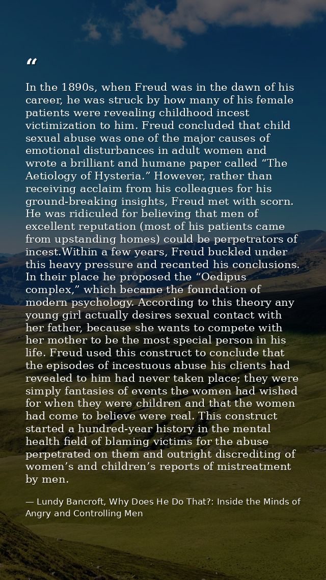In the 1890s, when Freud was in the dawn of his career, he was struck by how many of his female patients were revealing  — Lundy Bancroft, Why Does He Do That?: Inside the Minds of Angry and Controlling Men