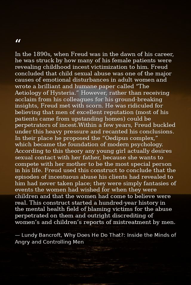 In the 1890s, when Freud was in the dawn of his career, he was struck by how many of his female patients were revealing  — Lundy Bancroft, Why Does He Do That?: Inside the Minds of Angry and Controlling Men