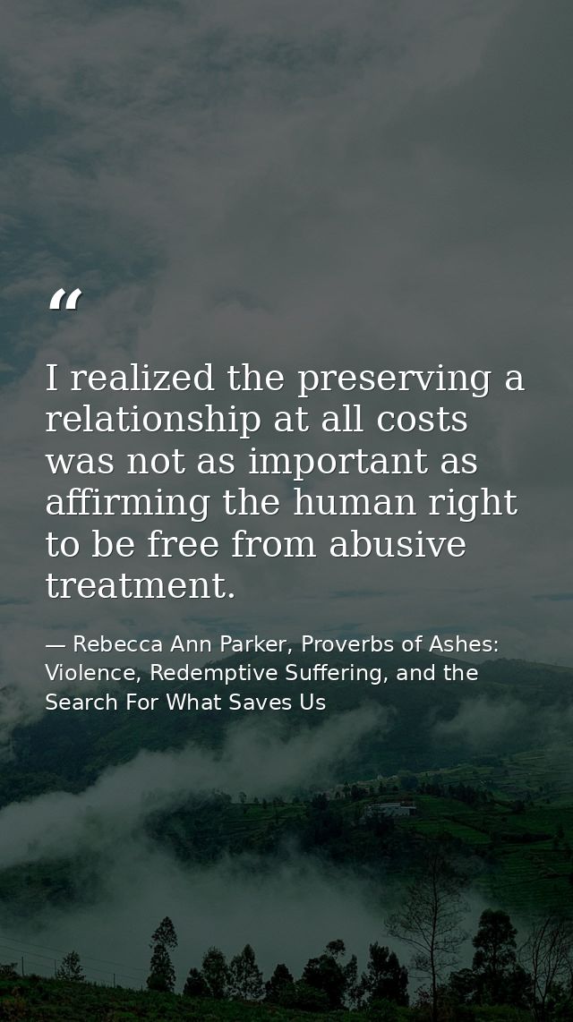 I realized the preserving a relationship at all costs was not as important as affirming the human right to be free from  — Rebecca Ann Parker, Proverbs of Ashes: Violence, Redemptive Suffering, and the Search For What Saves Us