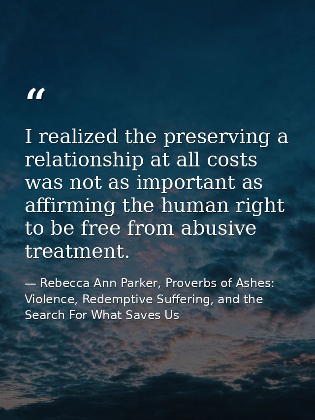 I realized the preserving a relationship at all costs was not as important as affirming the human right to be free from  — Rebecca Ann Parker, Proverbs of Ashes: Violence, Redemptive Suffering, and the Search For What Saves Us