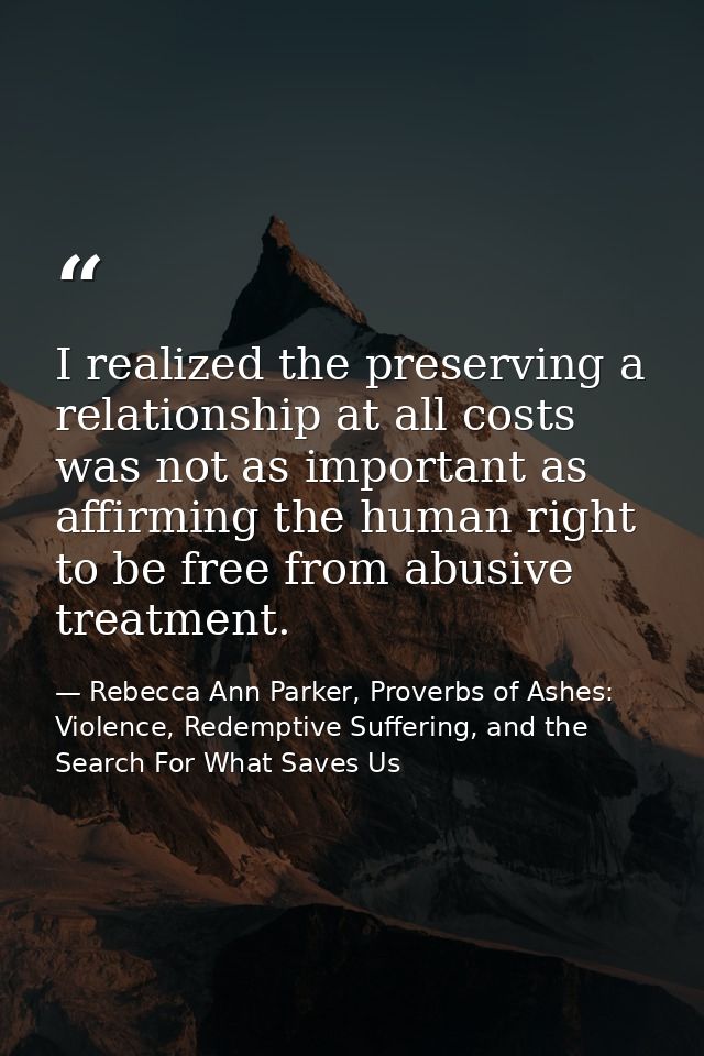 I realized the preserving a relationship at all costs was not as important as affirming the human right to be free from  — Rebecca Ann Parker, Proverbs of Ashes: Violence, Redemptive Suffering, and the Search For What Saves Us