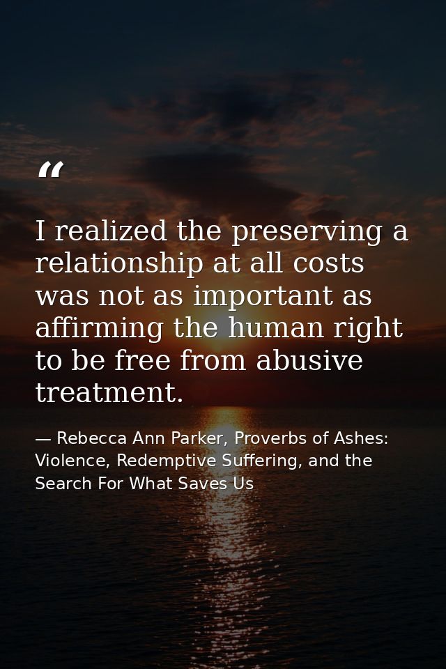 I realized the preserving a relationship at all costs was not as important as affirming the human right to be free from  — Rebecca Ann Parker, Proverbs of Ashes: Violence, Redemptive Suffering, and the Search For What Saves Us