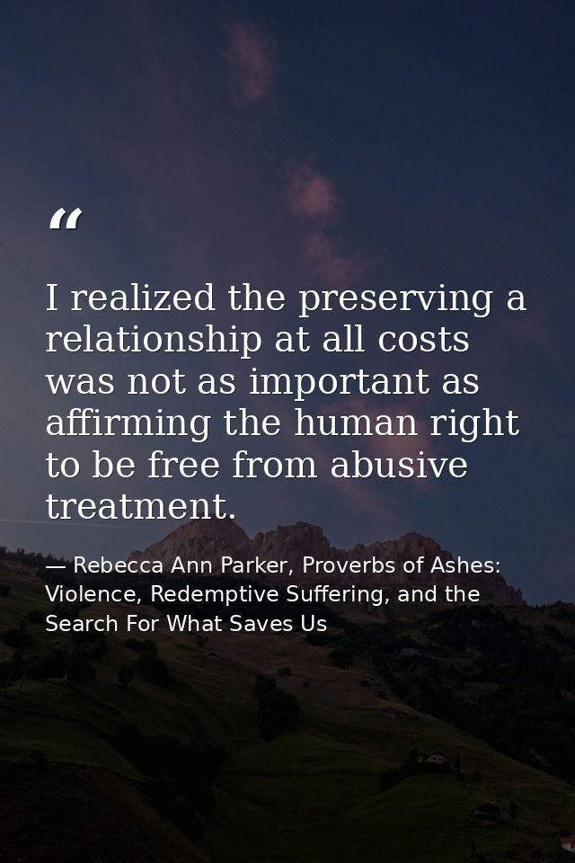 I realized the preserving a relationship at all costs was not as important as affirming the human right to be free from  — Rebecca Ann Parker, Proverbs of Ashes: Violence, Redemptive Suffering, and the Search For What Saves Us