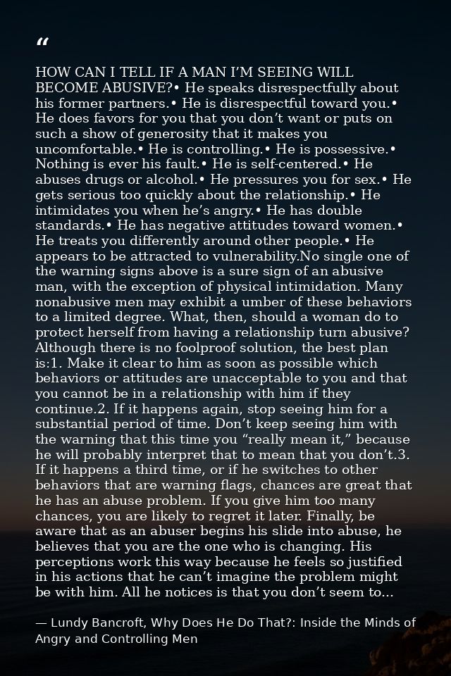 HOW CAN I TELL IF A MAN I’M SEEING WILL BECOME ABUSIVE?• He speaks disrespectfully about his former partners.• He is dis — Lundy Bancroft, Why Does He Do That?: Inside the Minds of Angry and Controlling Men