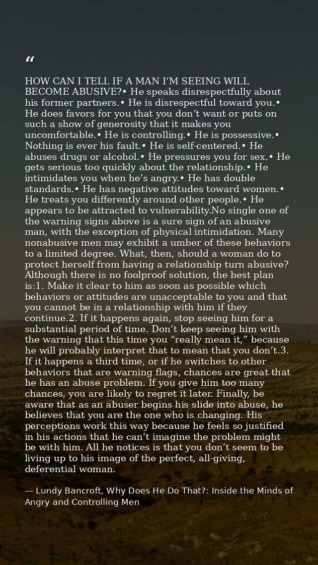 HOW CAN I TELL IF A MAN I’M SEEING WILL BECOME ABUSIVE?• He speaks disrespectfully about his former partners.• He is dis — Lundy Bancroft, Why Does He Do That?: Inside the Minds of Angry and Controlling Men