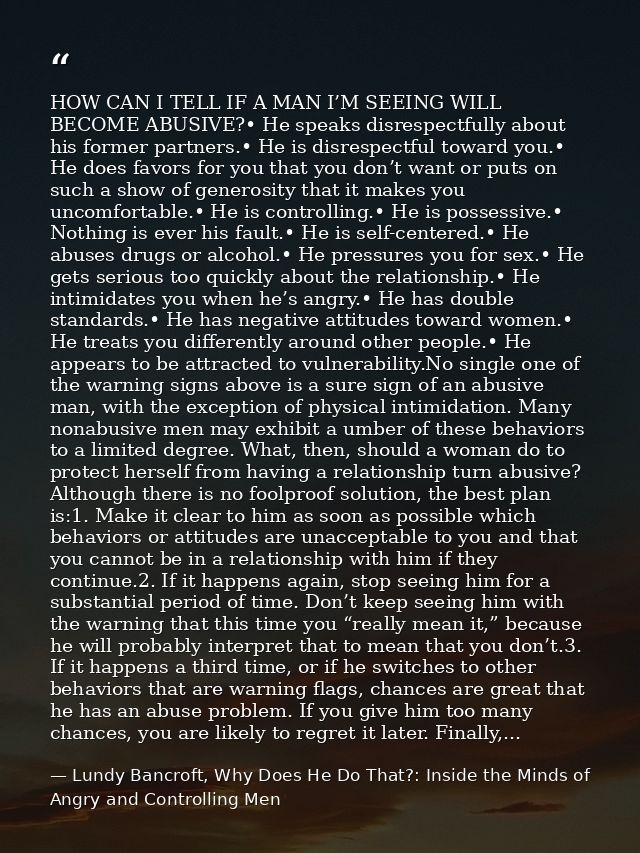 HOW CAN I TELL IF A MAN I’M SEEING WILL BECOME ABUSIVE?• He speaks disrespectfully about his former partners.• He is dis — Lundy Bancroft, Why Does He Do That?: Inside the Minds of Angry and Controlling Men