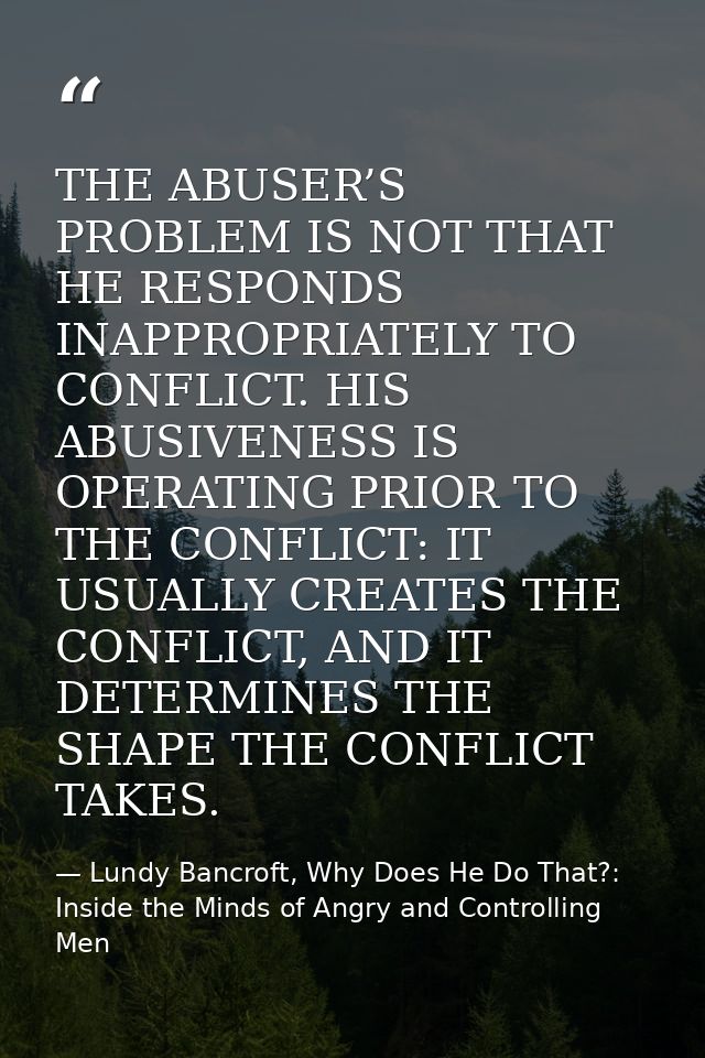 THE ABUSER’S PROBLEM IS NOT THAT HE RESPONDS INAPPROPRIATELY TO CONFLICT. HIS ABUSIVENESS IS OPERATING PRIOR TO THE CONF — Lundy Bancroft, Why Does He Do That?: Inside the Minds of Angry and Controlling Men