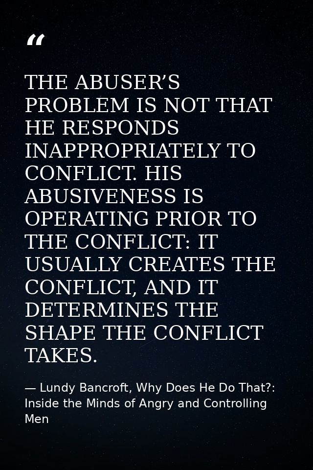 THE ABUSER’S PROBLEM IS NOT THAT HE RESPONDS INAPPROPRIATELY TO CONFLICT. HIS ABUSIVENESS IS OPERATING PRIOR TO THE CONF — Lundy Bancroft, Why Does He Do That?: Inside the Minds of Angry and Controlling Men