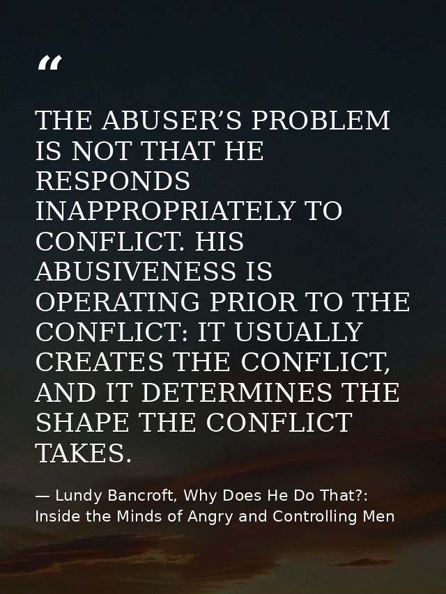 THE ABUSER’S PROBLEM IS NOT THAT HE RESPONDS INAPPROPRIATELY TO CONFLICT. HIS ABUSIVENESS IS OPERATING PRIOR TO THE CONF — Lundy Bancroft, Why Does He Do That?: Inside the Minds of Angry and Controlling Men