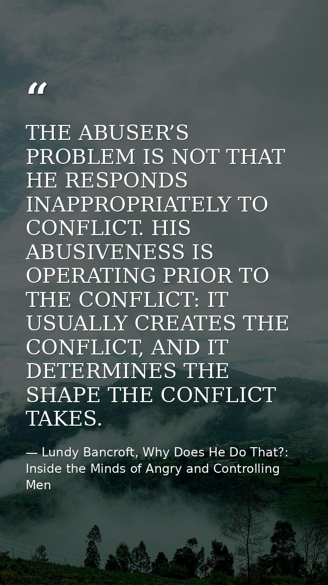 THE ABUSER’S PROBLEM IS NOT THAT HE RESPONDS INAPPROPRIATELY TO CONFLICT. HIS ABUSIVENESS IS OPERATING PRIOR TO THE CONF — Lundy Bancroft, Why Does He Do That?: Inside the Minds of Angry and Controlling Men