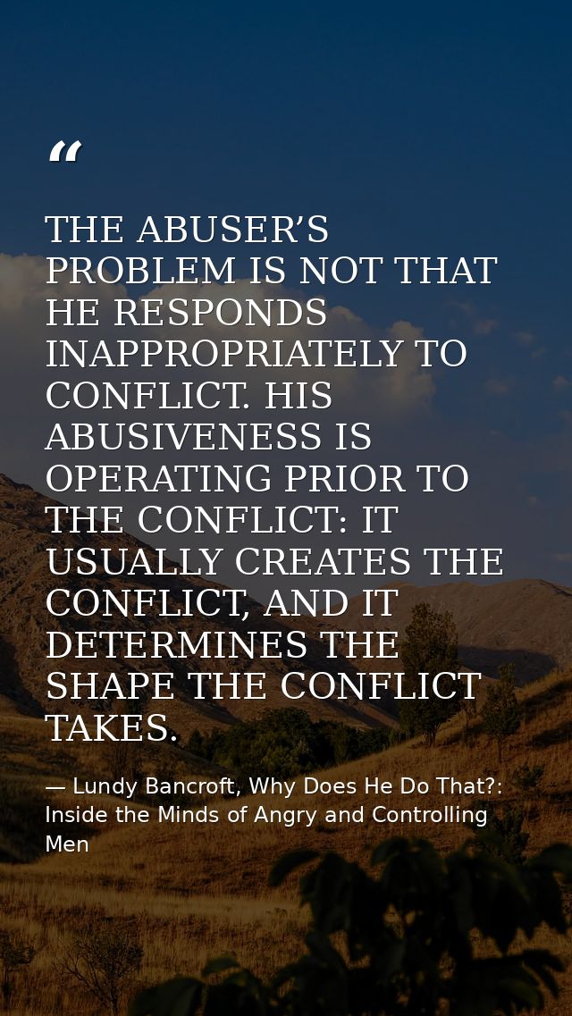 THE ABUSER’S PROBLEM IS NOT THAT HE RESPONDS INAPPROPRIATELY TO CONFLICT. HIS ABUSIVENESS IS OPERATING PRIOR TO THE CONF — Lundy Bancroft, Why Does He Do That?: Inside the Minds of Angry and Controlling Men