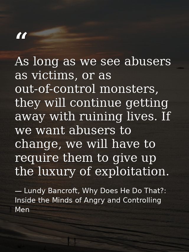 As long as we see abusers as victims, or as out-of-control monsters, they will continue getting away with ruining lives. — Lundy Bancroft, Why Does He Do That?: Inside the Minds of Angry and Controlling Men