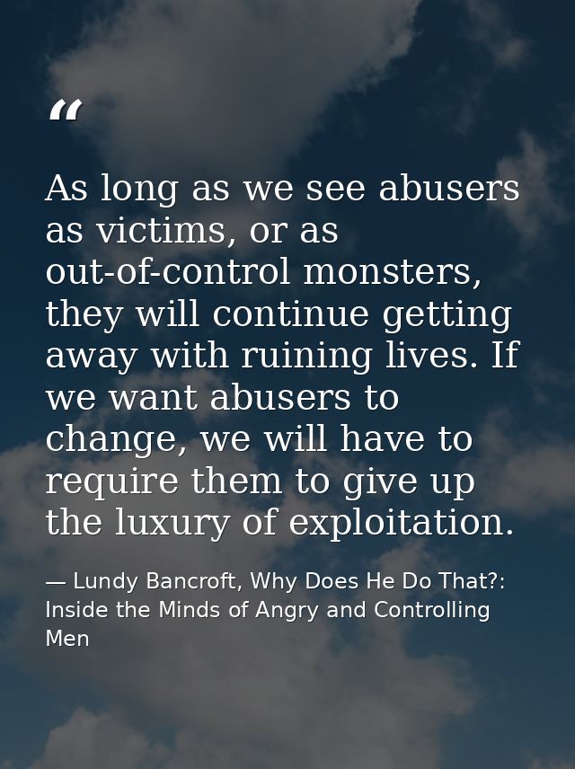 As long as we see abusers as victims, or as out-of-control monsters, they will continue getting away with ruining lives. — Lundy Bancroft, Why Does He Do That?: Inside the Minds of Angry and Controlling Men