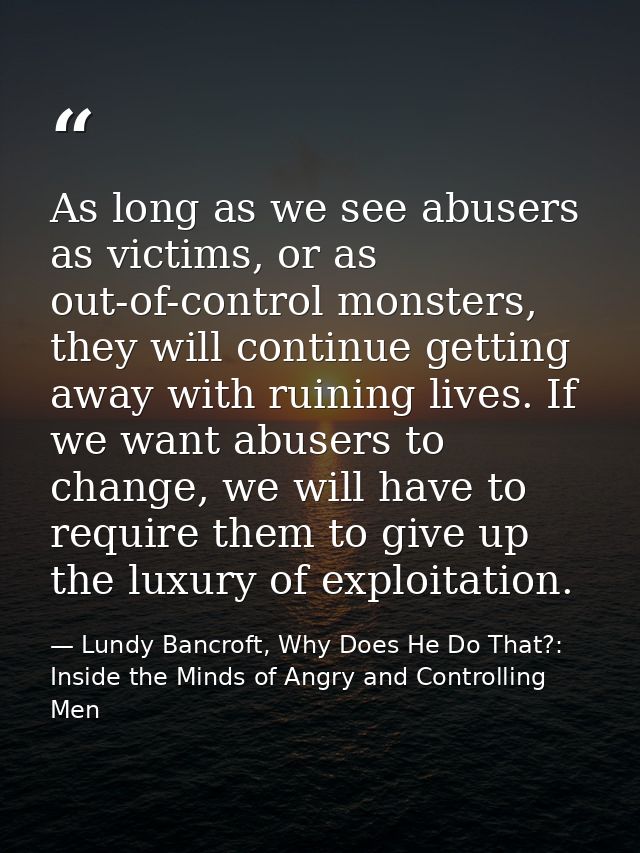 As long as we see abusers as victims, or as out-of-control monsters, they will continue getting away with ruining lives. — Lundy Bancroft, Why Does He Do That?: Inside the Minds of Angry and Controlling Men