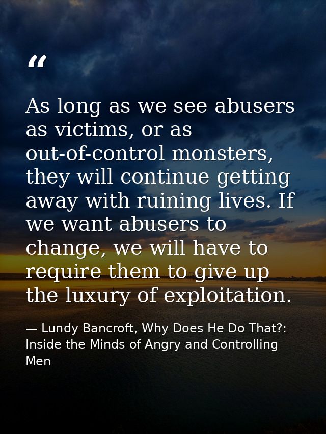 As long as we see abusers as victims, or as out-of-control monsters, they will continue getting away with ruining lives. — Lundy Bancroft, Why Does He Do That?: Inside the Minds of Angry and Controlling Men