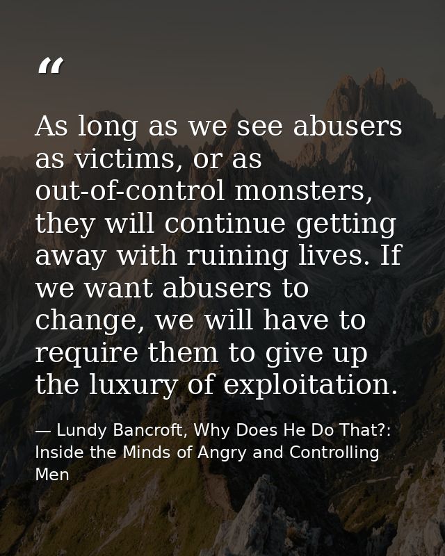 As long as we see abusers as victims, or as out-of-control monsters, they will continue getting away with ruining lives. — Lundy Bancroft, Why Does He Do That?: Inside the Minds of Angry and Controlling Men