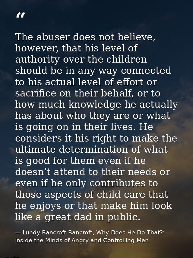 The abuser does not believe, however, that his level of authority over the children should be in any way connected to hi — Lundy Bancroft Bancroft, Why Does He Do That?: Inside the Minds of Angry and Controlling Men