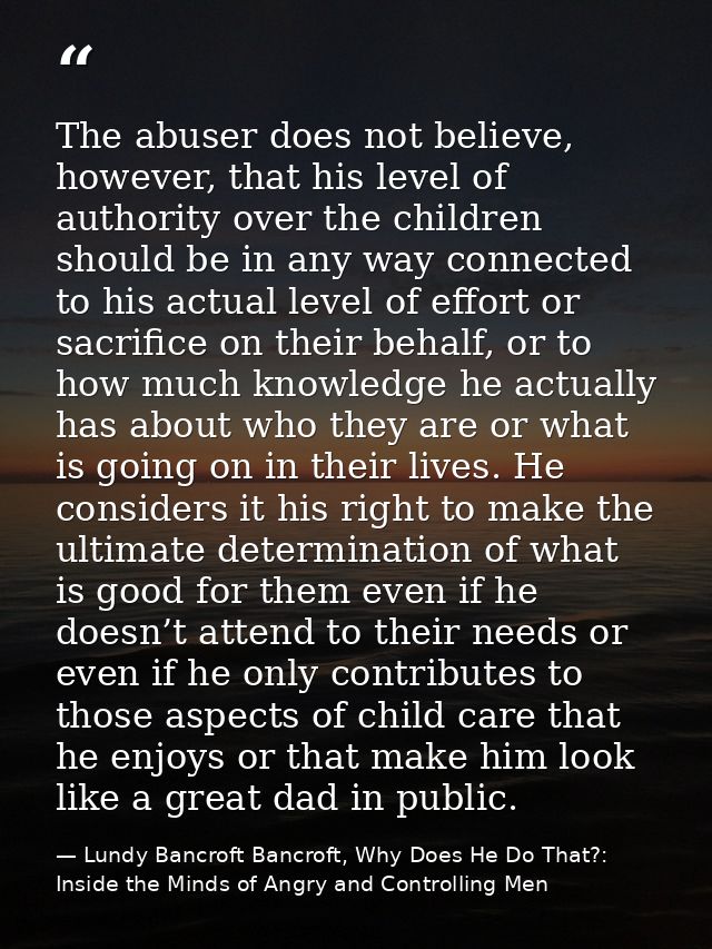 The abuser does not believe, however, that his level of authority over the children should be in any way connected to hi — Lundy Bancroft Bancroft, Why Does He Do That?: Inside the Minds of Angry and Controlling Men