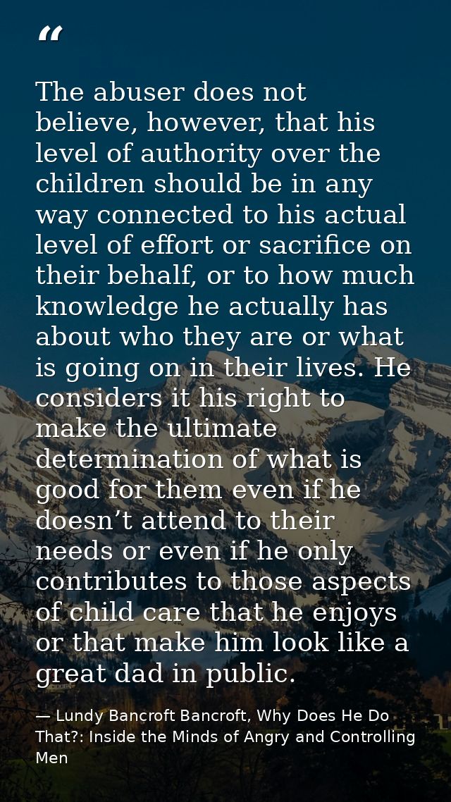 The abuser does not believe, however, that his level of authority over the children should be in any way connected to hi — Lundy Bancroft Bancroft, Why Does He Do That?: Inside the Minds of Angry and Controlling Men