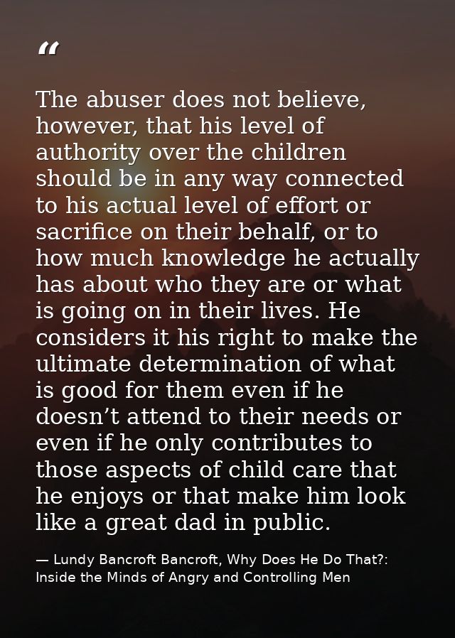 The abuser does not believe, however, that his level of authority over the children should be in any way connected to hi — Lundy Bancroft Bancroft, Why Does He Do That?: Inside the Minds of Angry and Controlling Men