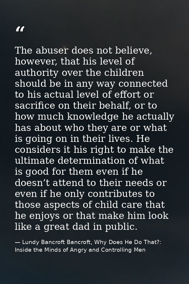 The abuser does not believe, however, that his level of authority over the children should be in any way connected to hi — Lundy Bancroft Bancroft, Why Does He Do That?: Inside the Minds of Angry and Controlling Men