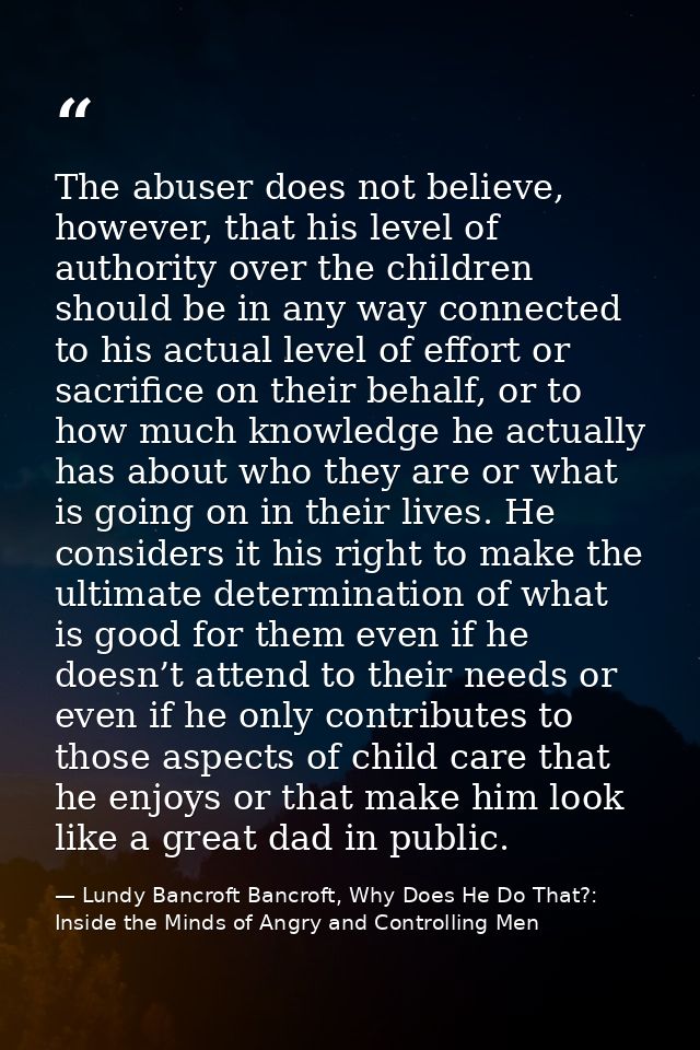 The abuser does not believe, however, that his level of authority over the children should be in any way connected to hi — Lundy Bancroft Bancroft, Why Does He Do That?: Inside the Minds of Angry and Controlling Men