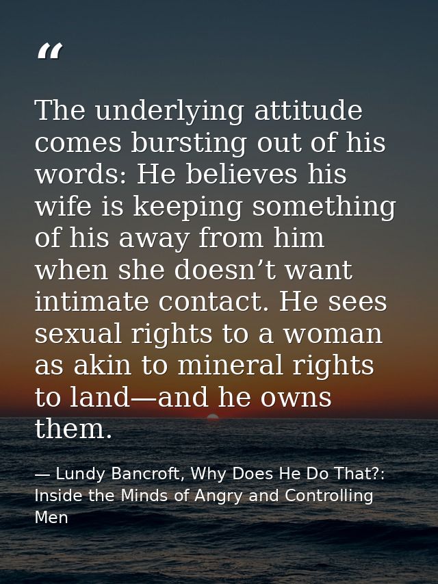 The underlying attitude comes bursting out of his words: He believes his wife is keeping something of his away from him  — Lundy Bancroft, Why Does He Do That?: Inside the Minds of Angry and Controlling Men