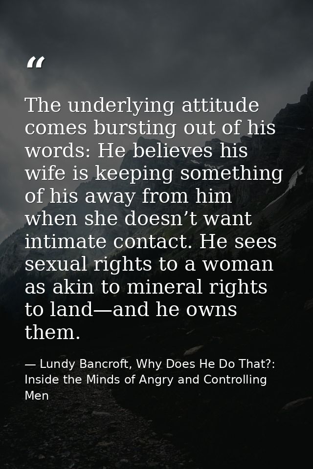 The underlying attitude comes bursting out of his words: He believes his wife is keeping something of his away from him  — Lundy Bancroft, Why Does He Do That?: Inside the Minds of Angry and Controlling Men