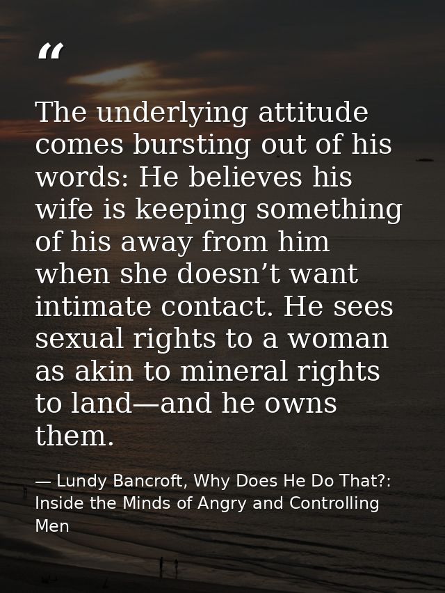 The underlying attitude comes bursting out of his words: He believes his wife is keeping something of his away from him  — Lundy Bancroft, Why Does He Do That?: Inside the Minds of Angry and Controlling Men