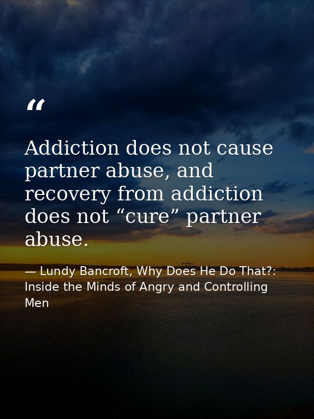 Addiction does not cause partner abuse, and recovery from addiction does not “cure” partner abuse. — Lundy Bancroft, Why Does He Do That?: Inside the Minds of Angry and Controlling Men