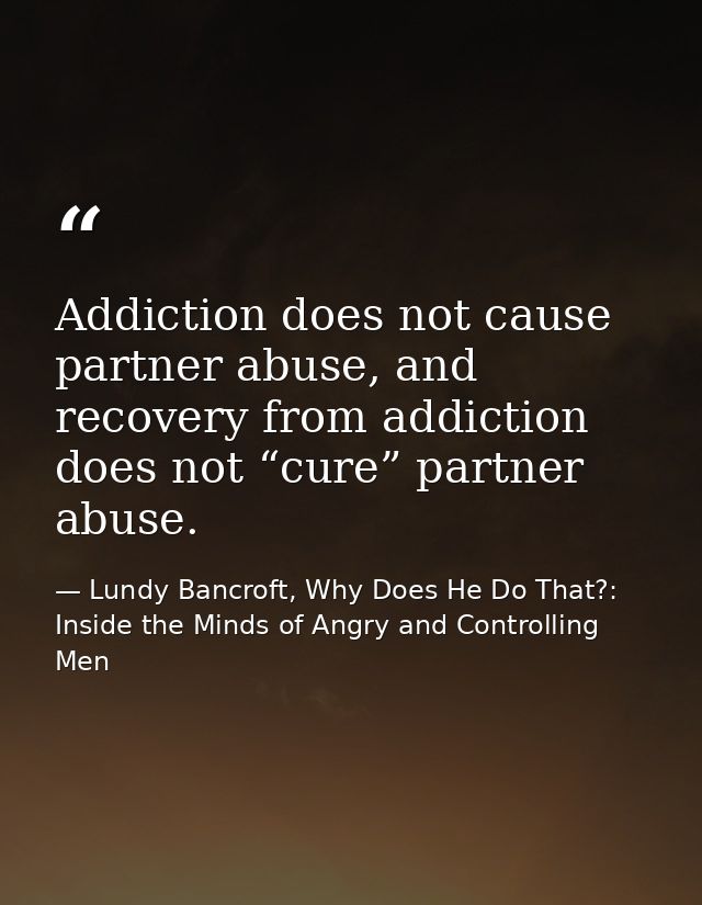 Addiction does not cause partner abuse, and recovery from addiction does not “cure” partner abuse. — Lundy Bancroft, Why Does He Do That?: Inside the Minds of Angry and Controlling Men