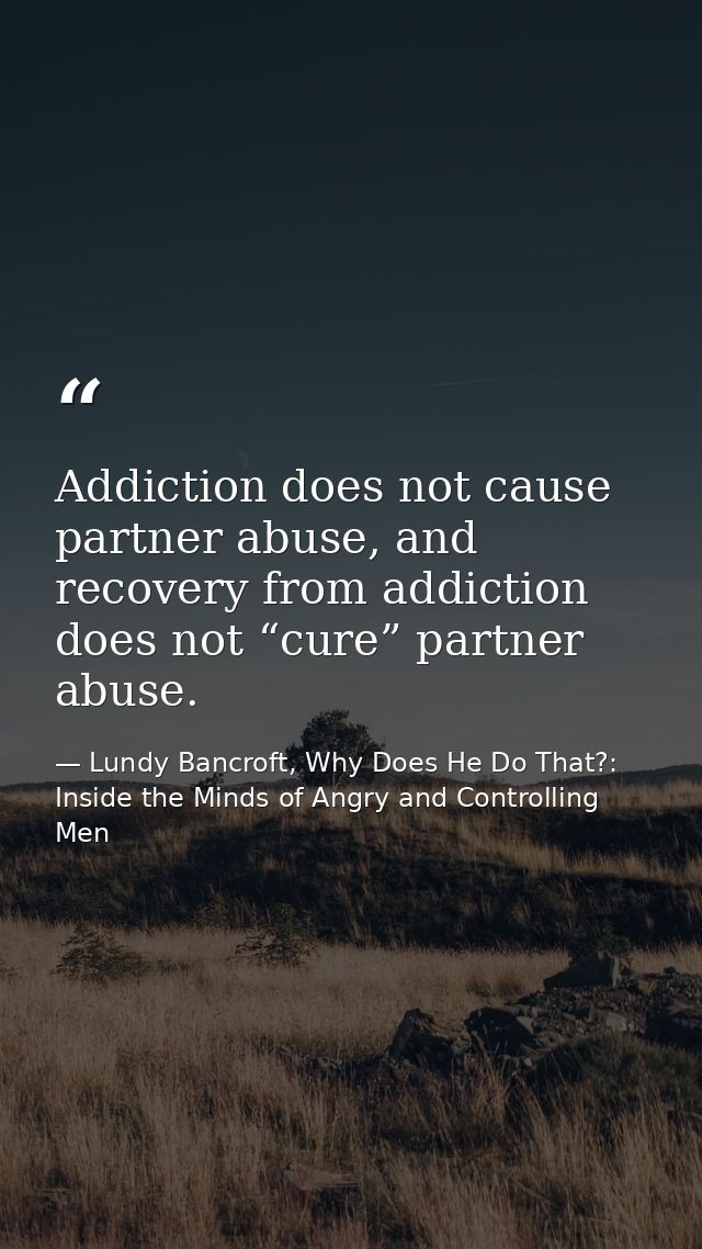 Addiction does not cause partner abuse, and recovery from addiction does not “cure” partner abuse. — Lundy Bancroft, Why Does He Do That?: Inside the Minds of Angry and Controlling Men