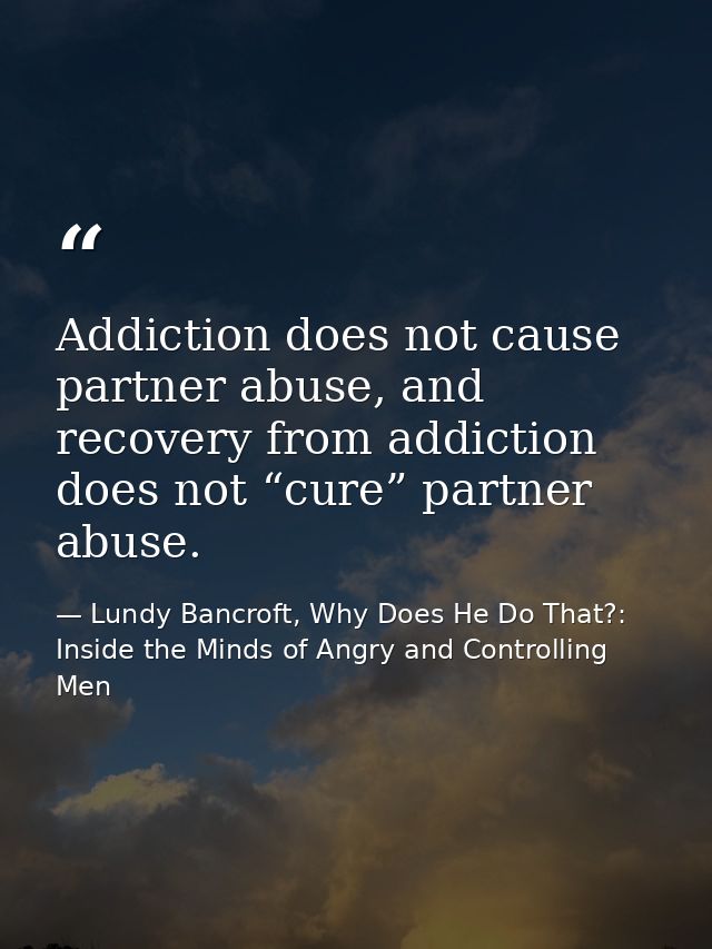 Addiction does not cause partner abuse, and recovery from addiction does not “cure” partner abuse. — Lundy Bancroft, Why Does He Do That?: Inside the Minds of Angry and Controlling Men