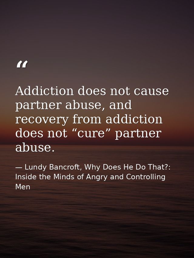 Addiction does not cause partner abuse, and recovery from addiction does not “cure” partner abuse. — Lundy Bancroft, Why Does He Do That?: Inside the Minds of Angry and Controlling Men
