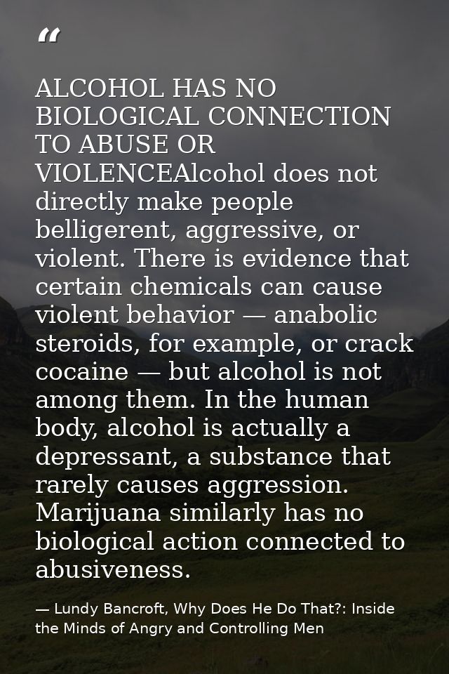 ALCOHOL HAS NO BIOLOGICAL CONNECTION TO ABUSE OR VIOLENCEAlcohol does not directly make people belligerent, aggressive,  — Lundy Bancroft, Why Does He Do That?: Inside the Minds of Angry and Controlling Men