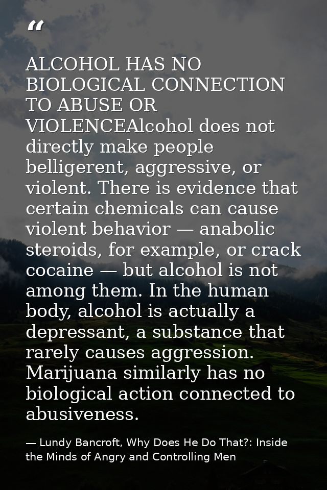 ALCOHOL HAS NO BIOLOGICAL CONNECTION TO ABUSE OR VIOLENCEAlcohol does not directly make people belligerent, aggressive,  — Lundy Bancroft, Why Does He Do That?: Inside the Minds of Angry and Controlling Men