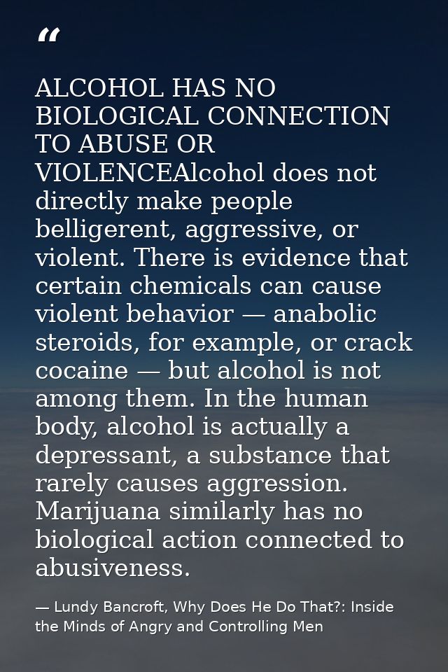 ALCOHOL HAS NO BIOLOGICAL CONNECTION TO ABUSE OR VIOLENCEAlcohol does not directly make people belligerent, aggressive,  — Lundy Bancroft, Why Does He Do That?: Inside the Minds of Angry and Controlling Men