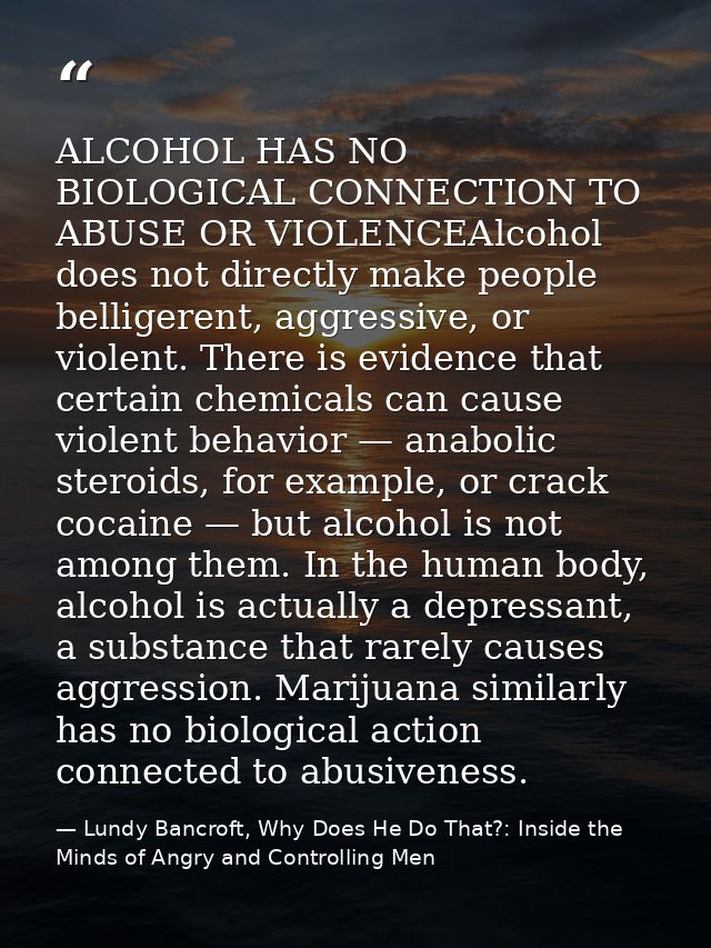 ALCOHOL HAS NO BIOLOGICAL CONNECTION TO ABUSE OR VIOLENCEAlcohol does not directly make people belligerent, aggressive,  — Lundy Bancroft, Why Does He Do That?: Inside the Minds of Angry and Controlling Men