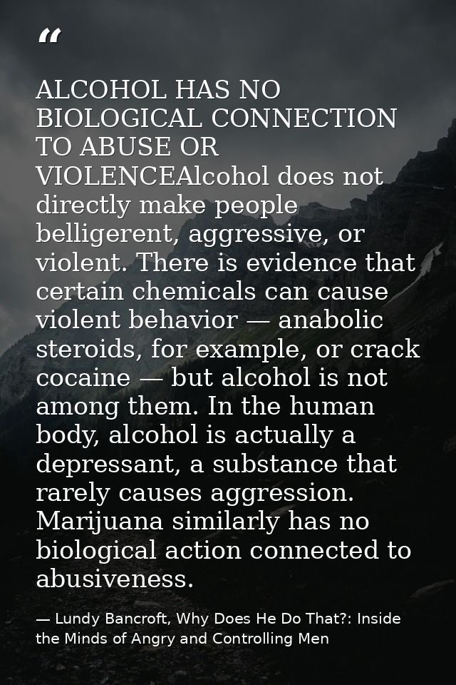ALCOHOL HAS NO BIOLOGICAL CONNECTION TO ABUSE OR VIOLENCEAlcohol does not directly make people belligerent, aggressive,  — Lundy Bancroft, Why Does He Do That?: Inside the Minds of Angry and Controlling Men