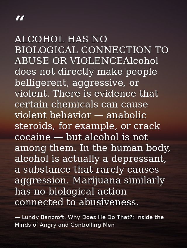 ALCOHOL HAS NO BIOLOGICAL CONNECTION TO ABUSE OR VIOLENCEAlcohol does not directly make people belligerent, aggressive,  — Lundy Bancroft, Why Does He Do That?: Inside the Minds of Angry and Controlling Men