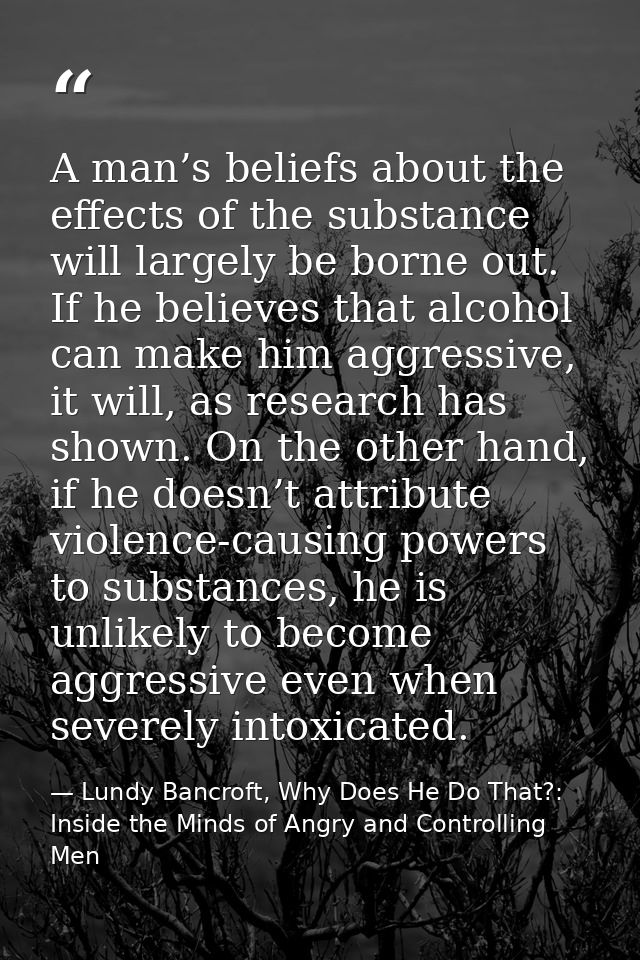 A man’s beliefs about the effects of the substance will largely be borne out. If he believes that alcohol can make him a — Lundy Bancroft, Why Does He Do That?: Inside the Minds of Angry and Controlling Men