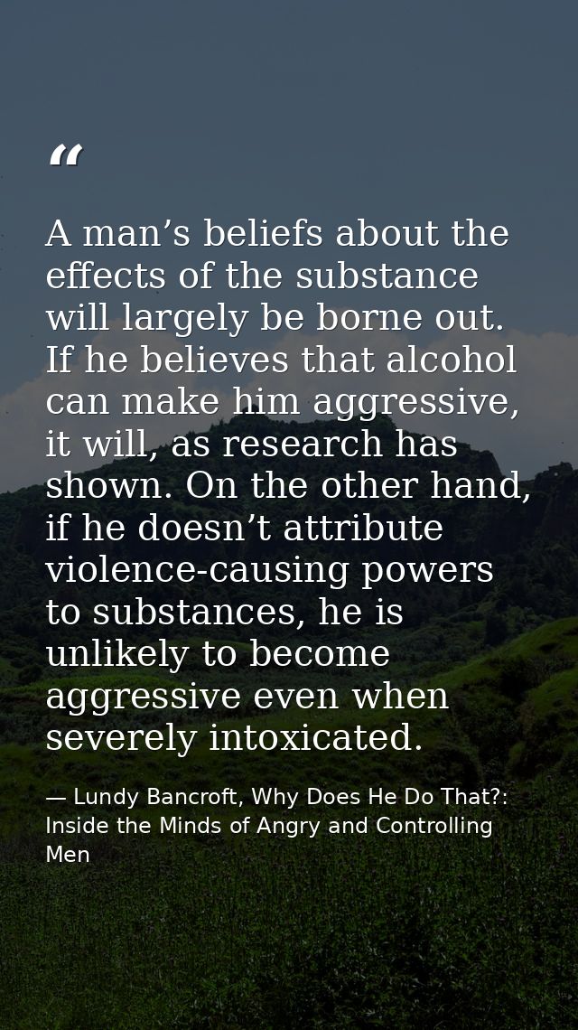 A man’s beliefs about the effects of the substance will largely be borne out. If he believes that alcohol can make him a — Lundy Bancroft, Why Does He Do That?: Inside the Minds of Angry and Controlling Men